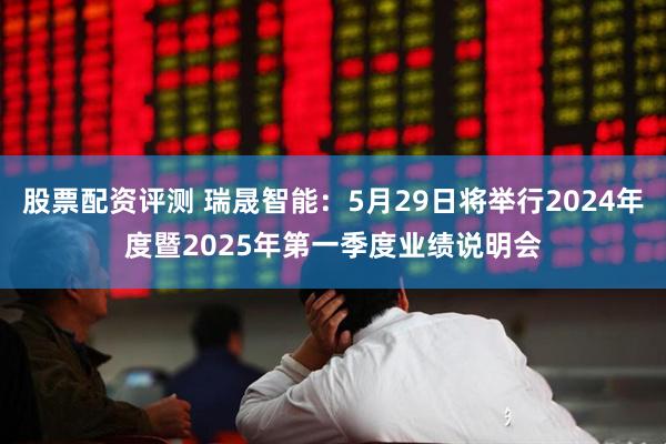 股票配资评测 瑞晟智能：5月29日将举行2024年度暨2025年第一季度业绩说明会