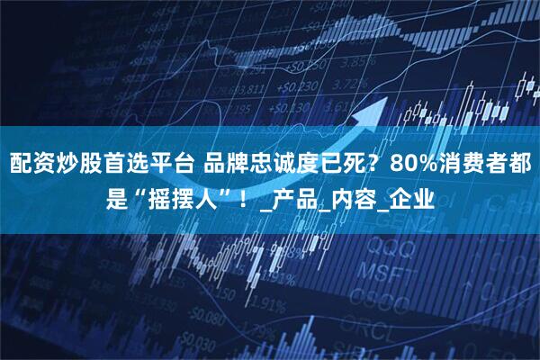 配资炒股首选平台 品牌忠诚度已死？80%消费者都是“摇摆人”！_产品_内容_企业