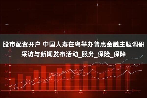 股市配资开户 中国人寿在粤举办普惠金融主题调研采访与新闻发布活动_服务_保险_保障