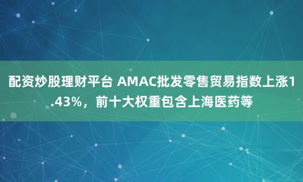 配资炒股理财平台 AMAC批发零售贸易指数上涨1.43%，前十大权重包含上海医药等