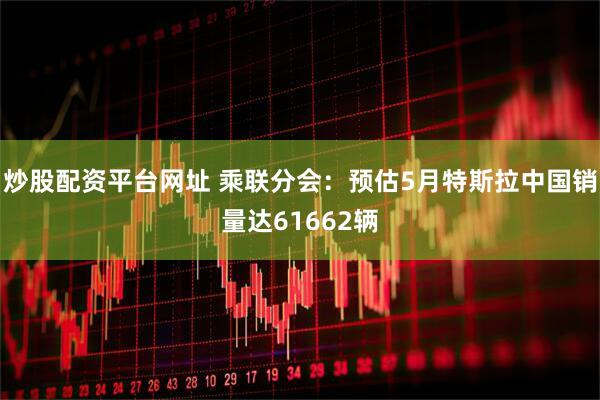 炒股配资平台网址 乘联分会：预估5月特斯拉中国销量达61662辆