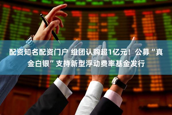 配资知名配资门户 组团认购超1亿元!公募“真金白银”支持新型浮动费率基金发行