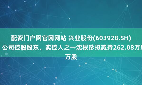 配资门户网官网网站 兴业股份(603928.SH):公司控股股东、实控人之一沈根珍拟减持262.08万股