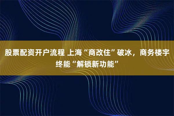 股票配资开户流程 上海“商改住”破冰，商务楼宇终能“解锁新功能”