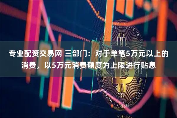 专业配资交易网 三部门:对于单笔5万元以上的消费,以5万元消费额度为上限进行贴息