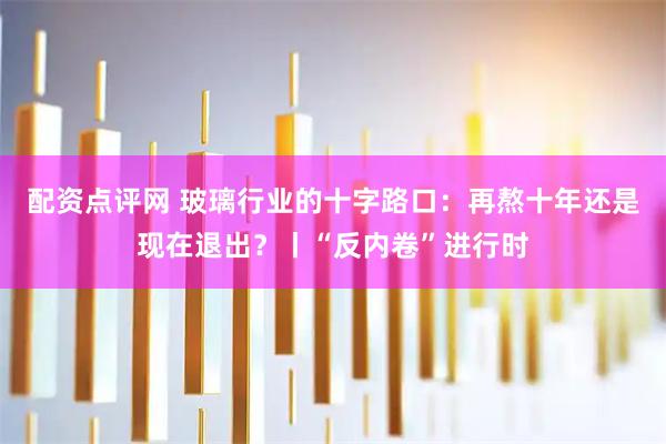 配资点评网 玻璃行业的十字路口:再熬十年还是现在退出?丨“反内卷”进行时