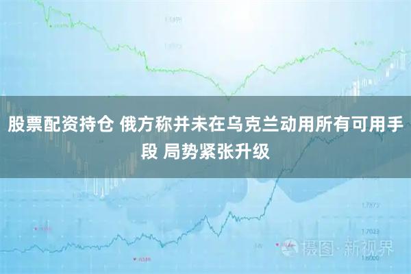 股票配资持仓 俄方称并未在乌克兰动用所有可用手段 局势紧张升级