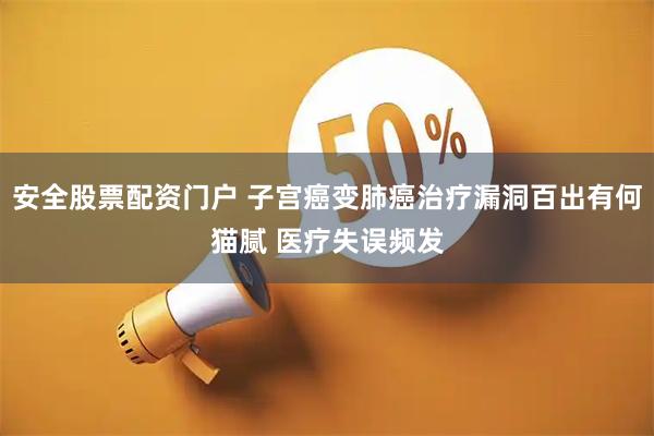 安全股票配资门户 子宫癌变肺癌治疗漏洞百出有何猫腻 医疗失误频发