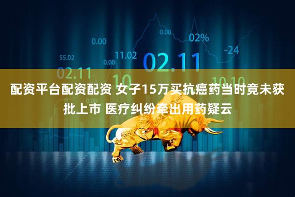 配资平台配资配资 女子15万买抗癌药当时竟未获批上市 医疗纠纷牵出用药疑云