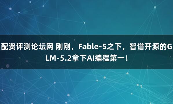 配资评测论坛网 刚刚，Fable-5之下，智谱开源的GLM-5.2拿下AI编程第一！