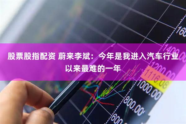 股票股指配资 蔚来李斌：今年是我进入汽车行业以来最难的一年