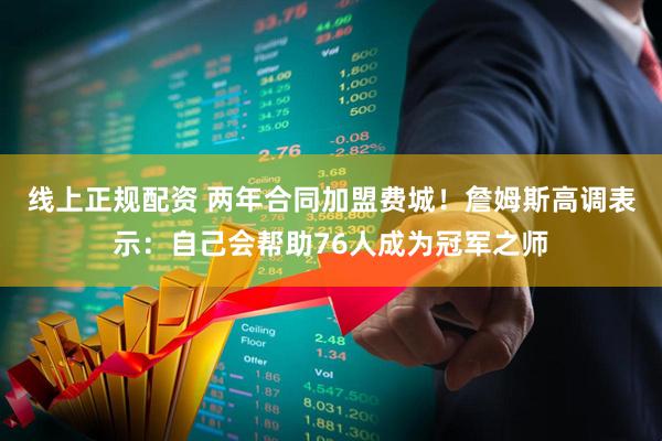 线上正规配资 两年合同加盟费城!詹姆斯高调表示:自己会帮助76人成为冠军之师